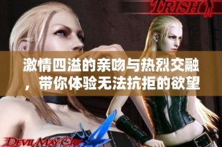 激情四溢的亲吻与热烈交融，带你体验无法抗拒的欲望旅程