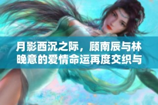 月影西沉之际，顾南辰与林晚意的爱情命运再度交织与抉择