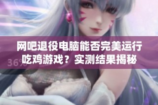 网吧退役电脑能否完美运行吃鸡游戏？实测结果揭秘