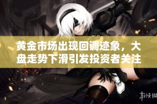 黄金市场出现回调迹象，大盘走势下滑引发投资者关注