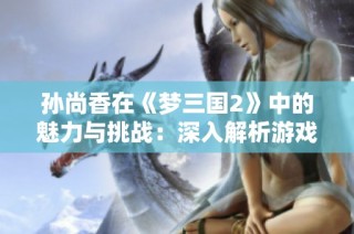 孙尚香在《梦三国2》中的魅力与挑战：深入解析游戏文化与角色塑造