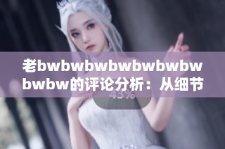 老bwbwbwbwbwbwbwbwbw的评论分析：从细节看其独特魅力与深意