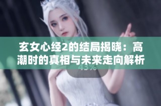玄女心经2的结局揭晓：高潮时的真相与未来走向解析