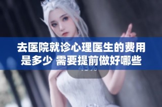 去医院就诊心理医生的费用是多少 需要提前做好哪些准备