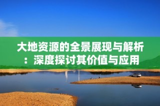 大地资源的全景展现与解析：深度探讨其价值与应用