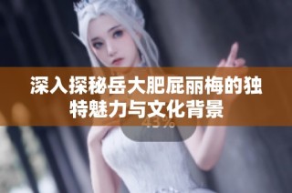 深入探秘岳大肥屁丽梅的独特魅力与文化背景