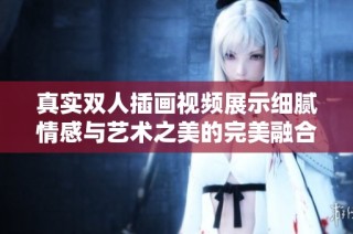 真实双人插画视频展示细腻情感与艺术之美的完美融合
