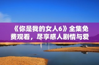《你是我的女人6》全集免费观看，尽享感人剧情与爱情故事