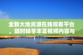全新大地资源在线观看平台，随时畅享丰富视频内容与精彩体验