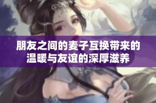 朋友之间的麦子互换带来的温暖与友谊的深厚滋养