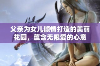 父亲为女儿倾情打造的美丽花园，蕴含无限爱的心意