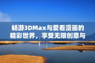 畅游3DMax与爱看漫画的精彩世界，享受无限创意与乐趣