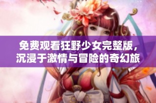 免费观看狂野少女完整版，沉浸于激情与冒险的奇幻旅程