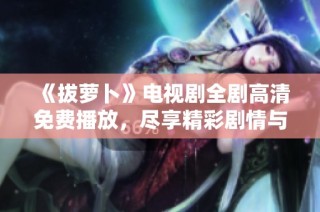 《拔萝卜》电视剧全剧高清免费播放，尽享精彩剧情与人物发展