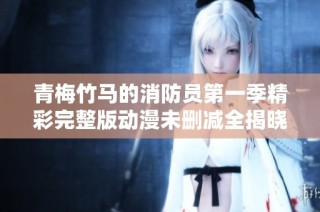 青梅竹马的消防员第一季精彩完整版动漫未删减全揭晓
