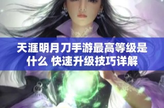 天涯明月刀手游最高等级是什么 快速升级技巧详解