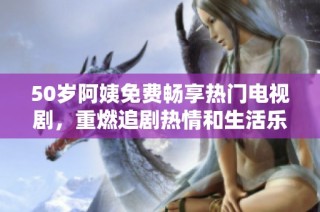 50岁阿姨免费畅享热门电视剧，重燃追剧热情和生活乐趣