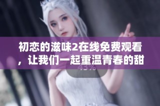 初恋的滋味2在线免费观看，让我们一起重温青春的甜蜜与悸动