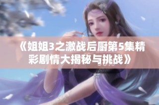 《姐姐3之激战后厨第5集精彩剧情大揭秘与挑战》