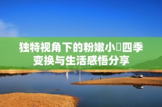 独特视角下的粉嫩小泬四季变换与生活感悟分享