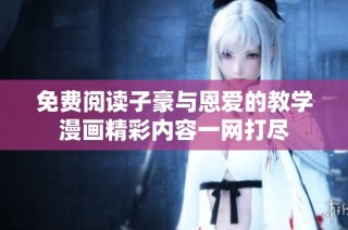 免费阅读子豪与恩爱的教学漫画精彩内容一网打尽