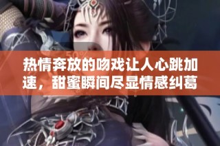 热情奔放的吻戏让人心跳加速，甜蜜瞬间尽显情感纠葛
