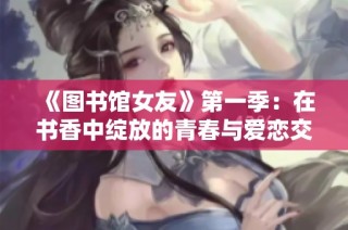 《图书馆女友》第一季：在书香中绽放的青春与爱恋交织之旅