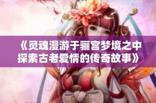 《灵魂漫游于骊宫梦境之中探索古老爱情的传奇故事》