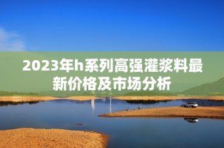 2023年h系列高强灌浆料最新价格及市场分析