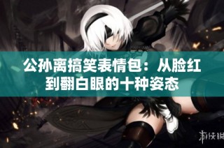 公孙离搞笑表情包：从脸红到翻白眼的十种姿态