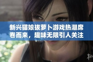 新兴猫娘拔萝卜游戏热潮席卷而来，趣味无限引人关注