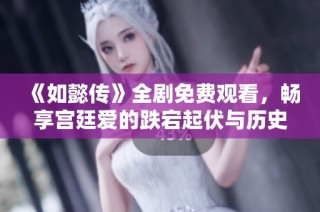 《如懿传》全剧免费观看，畅享宫廷爱的跌宕起伏与历史风云