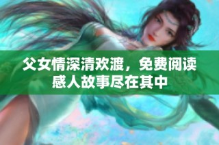 父女情深清欢渡，免费阅读感人故事尽在其中