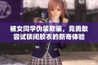 被女同学伪装欺骗，竟勇敢尝试锁闭胶衣的新奇体验