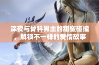 深夜与骨科男主的甜蜜碰撞，解锁不一样的爱情故事