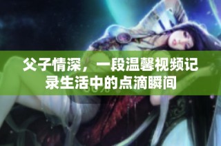 父子情深，一段温馨视频记录生活中的点滴瞬间