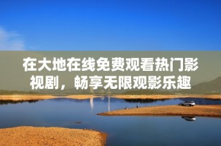 在大地在线免费观看热门影视剧，畅享无限观影乐趣