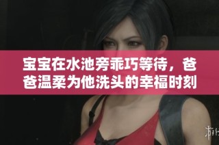 宝宝在水池旁乖巧等待，爸爸温柔为他洗头的幸福时刻
