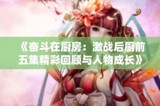《奋斗在厨房：激战后厨前五集精彩回顾与人物成长》