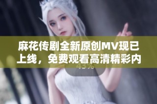 麻花传剧全新原创MV现已上线，免费观看高清精彩内容