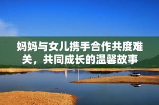 妈妈与女儿携手合作共度难关，共同成长的温馨故事