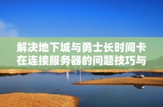 解决地下城与勇士长时间卡在连接服务器的问题技巧与建议