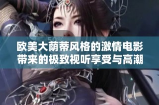 欧美大荫蒂风格的激情电影带来的极致视听享受与高潮体验