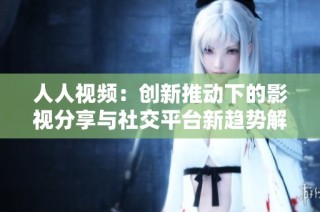 人人视频：创新推动下的影视分享与社交平台新趋势解析