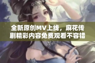 全新原创MV上线，麻花传剧精彩内容免费观看不容错过！