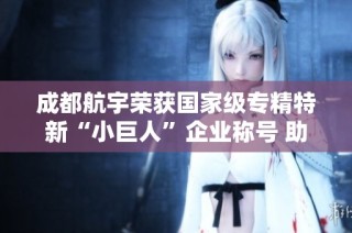 成都航宇荣获国家级专精特新“小巨人”企业称号 助力高质量发展