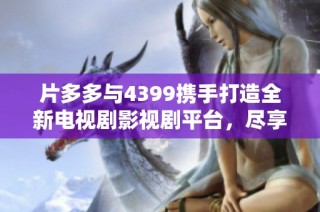 片多多与4399携手打造全新电视剧影视剧平台，尽享精彩内容