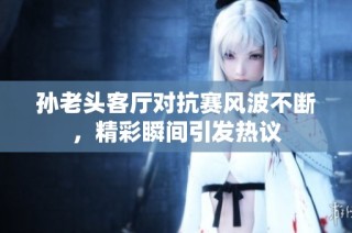 孙老头客厅对抗赛风波不断，精彩瞬间引发热议