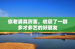 你老婆真厉害，收获了一群多才多艺的好朋友