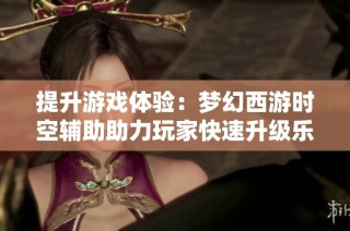提升游戏体验：梦幻西游时空辅助助力玩家快速升级乐享其中